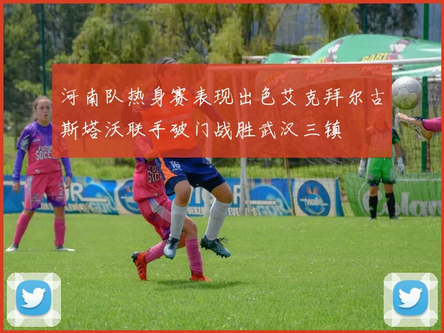 河南队热身赛表现出色艾克拜尔古斯塔沃联手破门战胜武汉三镇