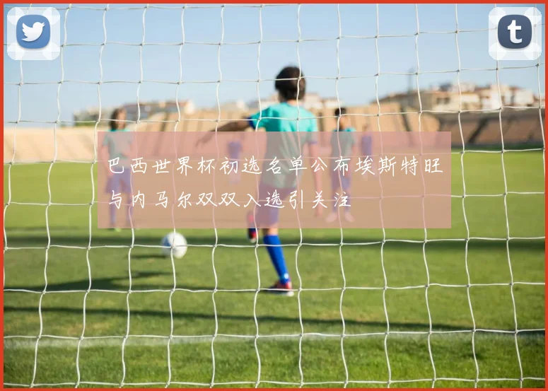 巴西世界杯初选名单公布埃斯特旺与内马尔双双入选引关注