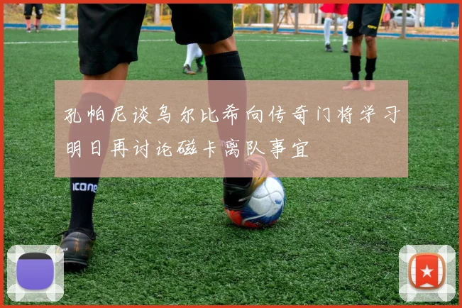 孔帕尼谈乌尔比希向传奇门将学习明日再讨论磁卡离队事宜