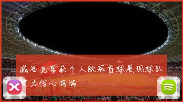 威洛克喜获个人欧冠首球展现球队实力信心满满
