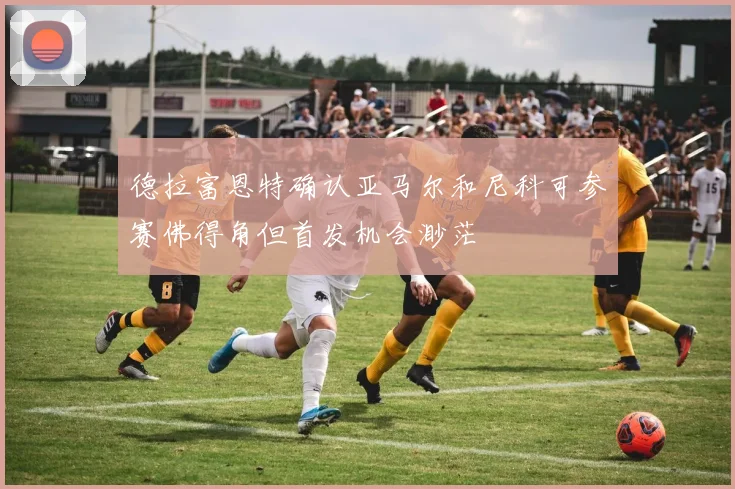 德拉富恩特确认亚马尔和尼科可参赛佛得角但首发机会渺茫