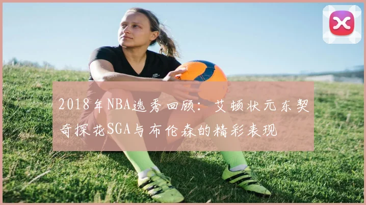 2018年NBA选秀回顾：艾顿状元东契奇探花SGA与布伦森的精彩表现