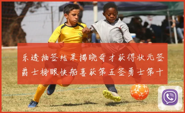 乐透抽签结果揭晓奇才获得状元签爵士榜眼快船喜获第五签勇士第十一雷霆第十二