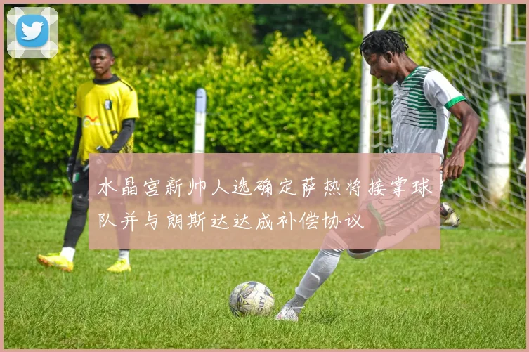 水晶宫新帅人选确定萨热将接掌球队并与朗斯达达成补偿协议