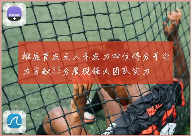 雄鹿首发五人齐发力四位得分手合力贡献55分展现强大团队实力