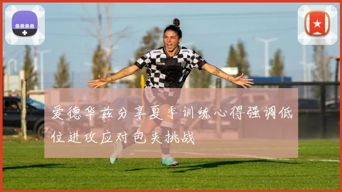 爱德华兹分享夏季训练心得强调低位进攻应对包夹挑战
