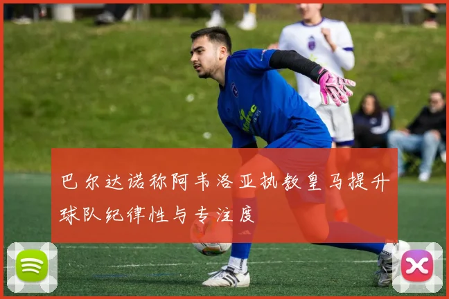 巴尔达诺称阿韦洛亚执教皇马提升球队纪律性与专注度