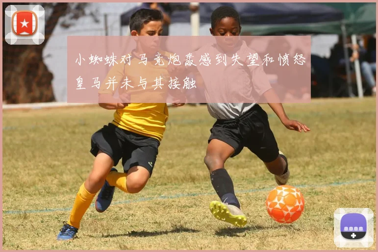 小蜘蛛对马竞炮轰感到失望和愤怒皇马并未与其接触