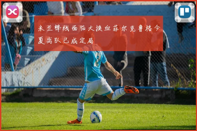 米兰锋线面临大换血菲尔克鲁格今夏离队已成定局