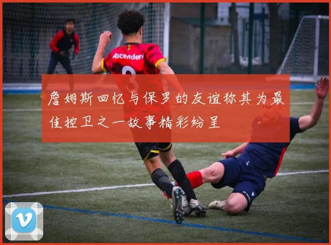 詹姆斯回忆与保罗的友谊称其为最佳控卫之一故事精彩纷呈