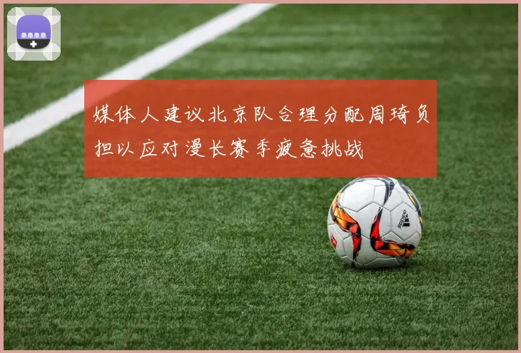 媒体人建议北京队合理分配周琦负担以应对漫长赛季疲惫挑战