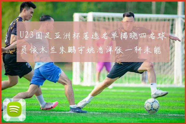 U23国足亚洲杯落选名单揭晓四名球员依木兰朱鹏宇姚浩洋张一轩未能入选