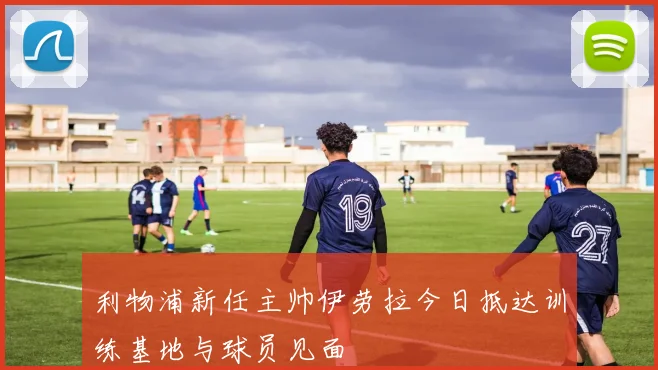利物浦新任主帅伊劳拉今日抵达训练基地与球员见面