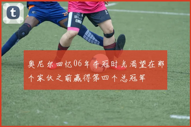 奥尼尔回忆06年夺冠时光渴望在那个家伙之前赢得第四个总冠军