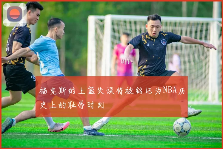 福克斯的上篮失误将被铭记为NBA历史上的耻辱时刻
