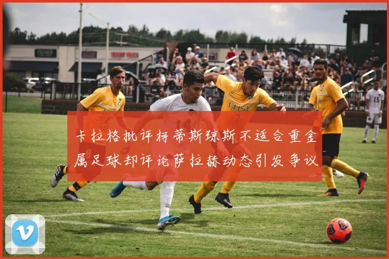 卡拉格批评柯蒂斯琼斯不适合重金属足球却评论萨拉赫动态引发争议