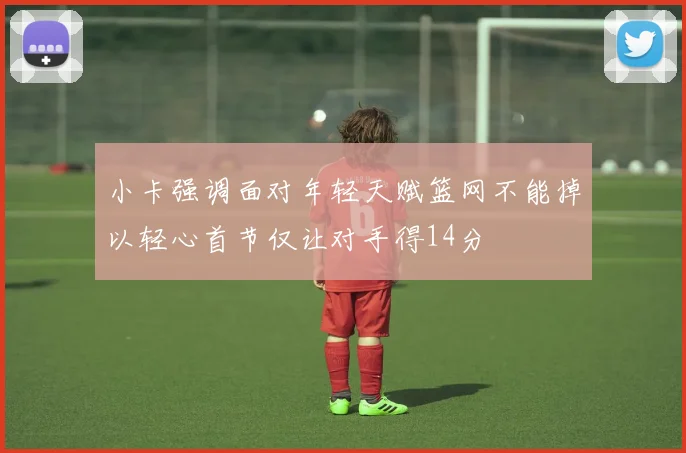 小卡强调面对年轻天赋篮网不能掉以轻心首节仅让对手得14分