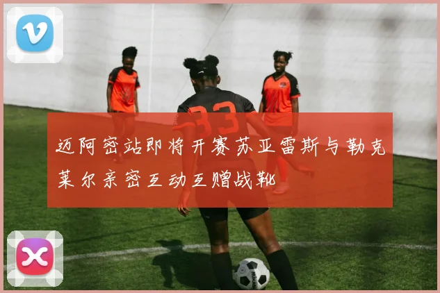 迈阿密站即将开赛苏亚雷斯与勒克莱尔亲密互动互赠战靴