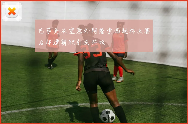 巴萨更衣室意外阿隆索西超杯决赛后即遭解职引发热议