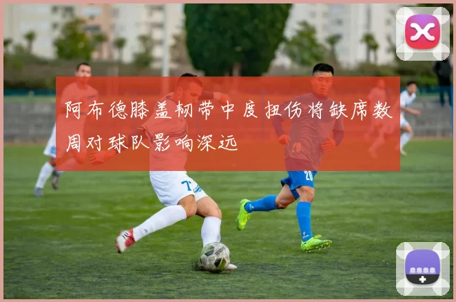阿布德膝盖韧带中度扭伤将缺席数周对球队影响深远