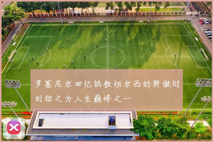 罗塞尼尔回忆执教切尔西的骄傲时刻称之为人生巅峰之一