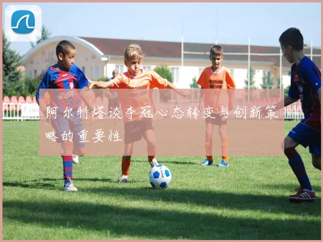 阿尔特塔谈夺冠心态转变与创新策略的重要性