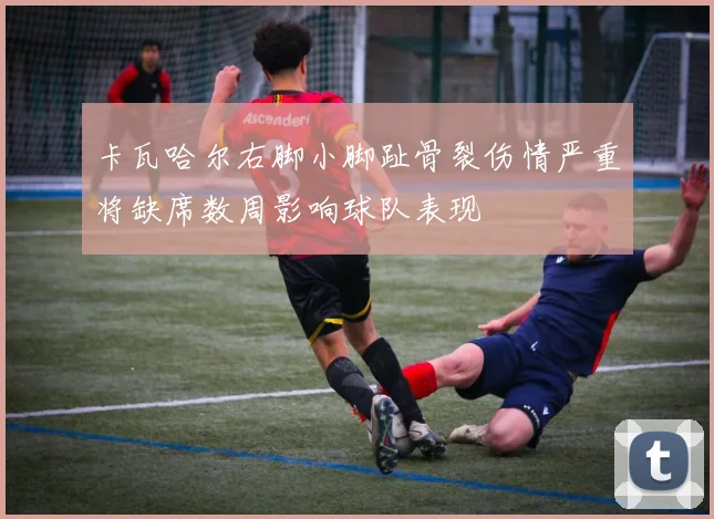 卡瓦哈尔右脚小脚趾骨裂伤情严重将缺席数周影响球队表现