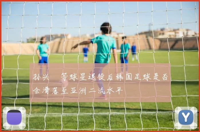 孙兴慜等球星退役后韩国足球是否会滑落至亚洲二流水平