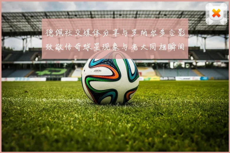 德佩社交媒体分享与罗纳尔多合影致敬传奇球星现象与老大同框瞬间