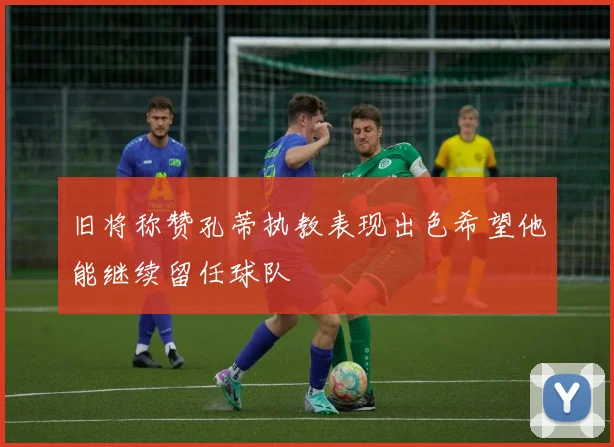 旧将称赞孔蒂执教表现出色希望他能继续留任球队